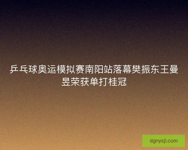 乒乓球奥运模拟赛南阳站落幕樊振东王曼昱荣获单打桂冠