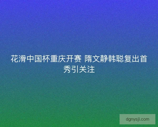 花滑中国杯重庆开赛 隋文静韩聪复出首秀引关注