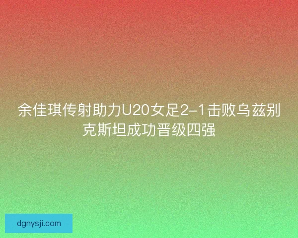 余佳琪传射助力U20女足2-1击败乌兹别克斯坦成功晋级四强